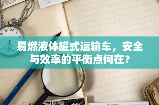 易燃液体罐式运输车，安全与效率的平衡点何在？