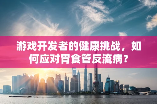 游戏开发者的健康挑战，如何应对胃食管反流病？