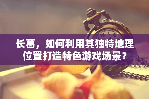 长葛，如何利用其独特地理位置打造特色游戏场景？