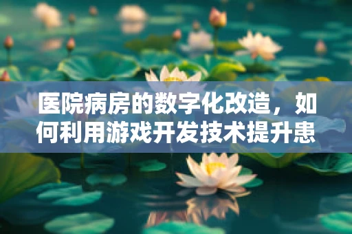 医院病房的数字化改造，如何利用游戏开发技术提升患者体验？