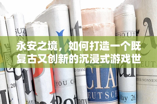 永安之境，如何打造一个既复古又创新的沉浸式游戏世界？