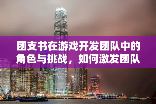 团支书在游戏开发团队中的角色与挑战，如何激发团队凝聚力？