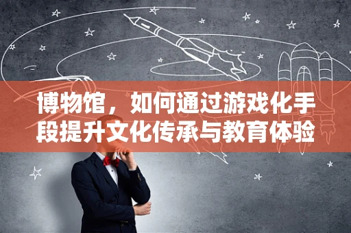 博物馆，如何通过游戏化手段提升文化传承与教育体验？