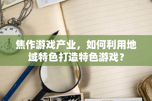 焦作游戏产业，如何利用地域特色打造特色游戏？