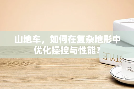 山地车，如何在复杂地形中优化操控与性能？