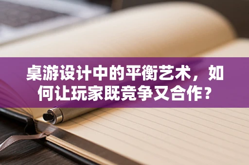 桌游设计中的平衡艺术，如何让玩家既竞争又合作？