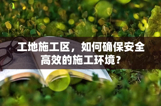 工地施工区，如何确保安全高效的施工环境？