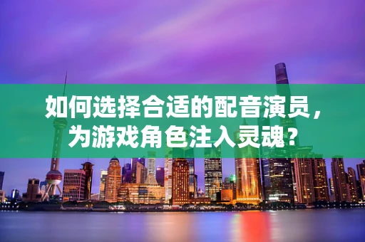 如何选择合适的配音演员，为游戏角色注入灵魂？
