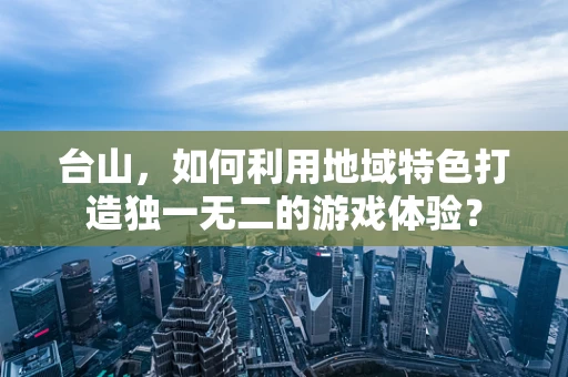 台山，如何利用地域特色打造独一无二的游戏体验？