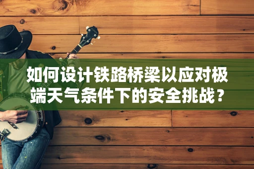 如何设计铁路桥梁以应对极端天气条件下的安全挑战？