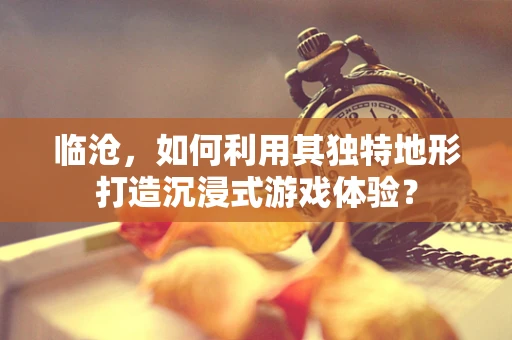 临沧，如何利用其独特地形打造沉浸式游戏体验？