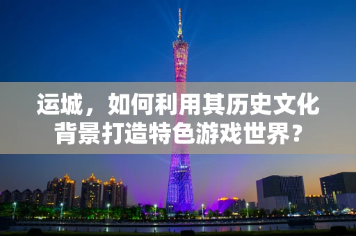 运城，如何利用其历史文化背景打造特色游戏世界？