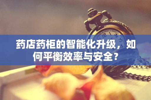 药店药柜的智能化升级，如何平衡效率与安全？