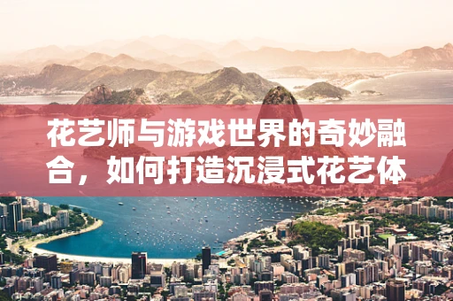 花艺师与游戏世界的奇妙融合，如何打造沉浸式花艺体验？