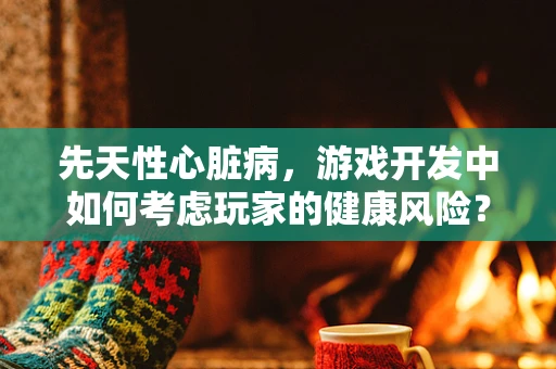 先天性心脏病，游戏开发中如何考虑玩家的健康风险？
