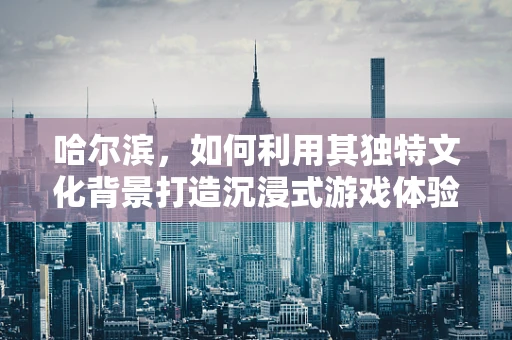 哈尔滨，如何利用其独特文化背景打造沉浸式游戏体验？