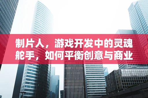 制片人，游戏开发中的灵魂舵手，如何平衡创意与商业？