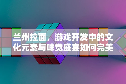 兰州拉面，游戏开发中的文化元素与味觉盛宴如何完美融合？