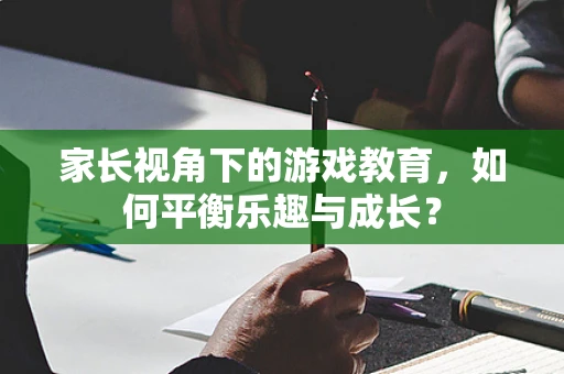 家长视角下的游戏教育，如何平衡乐趣与成长？