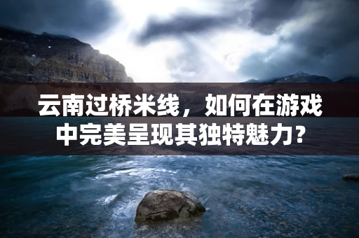 云南过桥米线，如何在游戏中完美呈现其独特魅力？