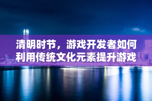 清明时节，游戏开发者如何利用传统文化元素提升游戏文化深度？