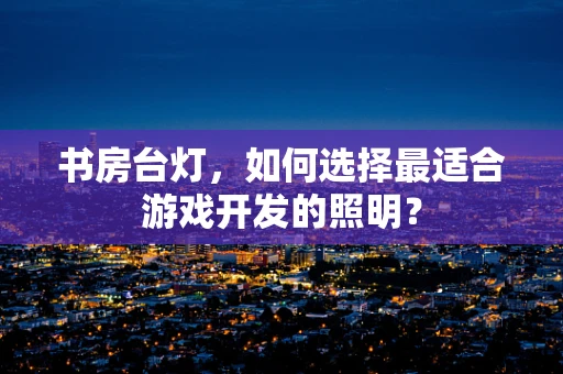 书房台灯，如何选择最适合游戏开发的照明？
