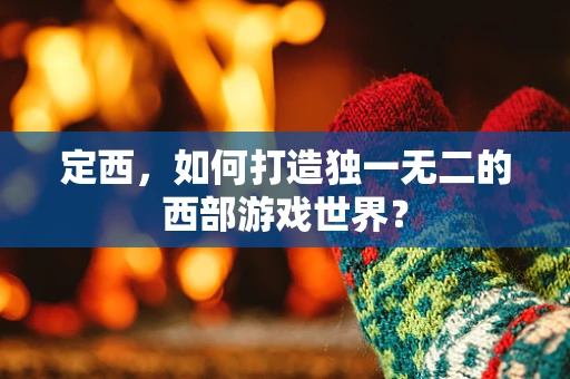 定西，如何打造独一无二的西部游戏世界？