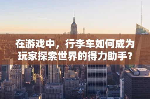 在游戏中，行李车如何成为玩家探索世界的得力助手？