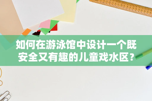 如何在游泳馆中设计一个既安全又有趣的儿童戏水区？