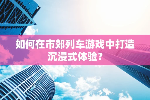 如何在市郊列车游戏中打造沉浸式体验？