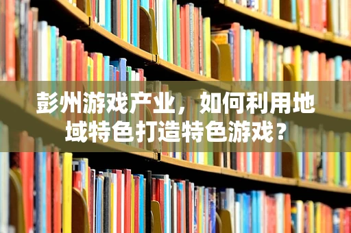 彭州游戏产业，如何利用地域特色打造特色游戏？