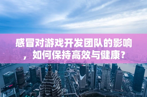 感冒对游戏开发团队的影响，如何保持高效与健康？