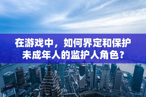 在游戏中，如何界定和保护未成年人的监护人角色？