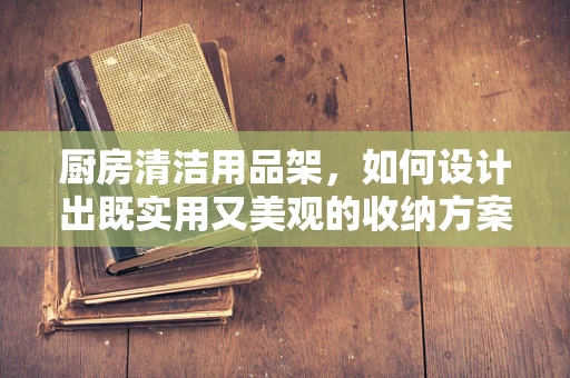 厨房清洁用品架，如何设计出既实用又美观的收纳方案？