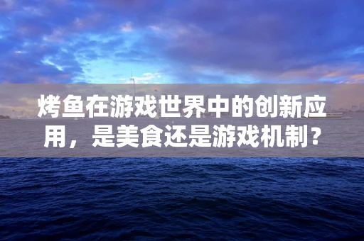 烤鱼在游戏世界中的创新应用，是美食还是游戏机制？
