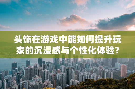 头饰在游戏中能如何提升玩家的沉浸感与个性化体验？