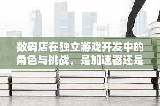 数码店在独立游戏开发中的角色与挑战，是加速器还是绊脚石？
