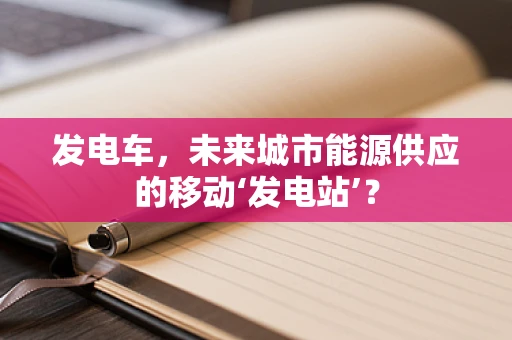 发电车，未来城市能源供应的移动‘发电站’？