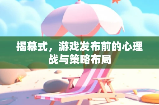 揭幕式，游戏发布前的心理战与策略布局