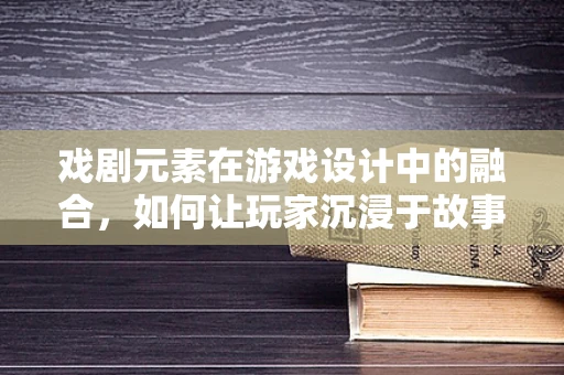 戏剧元素在游戏设计中的融合，如何让玩家沉浸于故事世界？