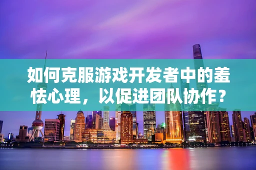如何克服游戏开发者中的羞怯心理，以促进团队协作？
