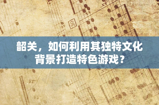 韶关，如何利用其独特文化背景打造特色游戏？