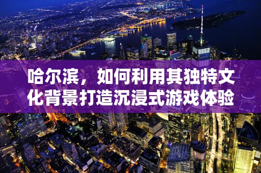 哈尔滨，如何利用其独特文化背景打造沉浸式游戏体验？