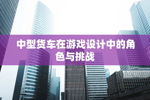中型货车在游戏设计中的角色与挑战