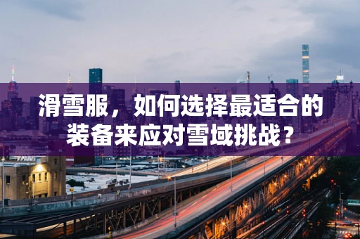 滑雪服，如何选择最适合的装备来应对雪域挑战？