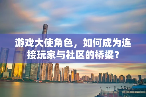 游戏大使角色，如何成为连接玩家与社区的桥梁？