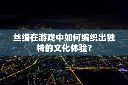 丝绸在游戏中如何编织出独特的文化体验？