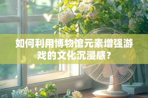 如何利用博物馆元素增强游戏的文化沉浸感？
