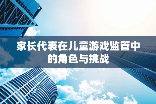 家长代表在儿童游戏监管中的角色与挑战