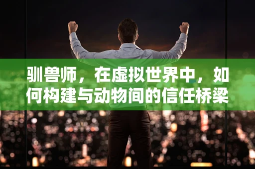 驯兽师，在虚拟世界中，如何构建与动物间的信任桥梁？